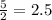 \frac {5} {2} = 2.5