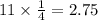 11 \times \frac{1}{4}  = 2.75