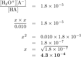 \begin{array}{rcl}\dfrac{\text{[H$_{3}$O$^{+}$][A$^{-}$]}}{\text{[HA]}}& = &1.8 \times 10^{-5}\\\\ \dfrac{x\times x}{0.010}& = &1.8 \times 10^{-5}\\\\ x^{2} & = & 0.010\times1.8 \times 10^{-5} \\& = &1.8 \times 10^{-7}\\x & = & \sqrt{1.8 \times 10^{-7}}\\& = & \mathbf{4.3 \times 10^{-4}}\\\end{array}