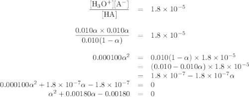 \begin{array}{rcl}\dfrac{\text{[H$_{3}$O$^{+}$][A$^{-}$]}}{\text{[HA]}}& = &1.8 \times 10^{-5}\\\\ \dfrac{0.010\alpha\times 0.010\alpha }{0.010(1-\alpha)}& = &1.8 \times 10^{-5}\\\\ 0.000100\alpha^{2} & = & 0.010(1-\alpha)\times1.8 \times 10^{-5} \\& = &(0.010-0.010\alpha) \times 1.8 \times 10^{-5}\\& = & 1.8 \times 10^{-7} - 1.8 \times 10^{-7}\alpha\\0.000100\alpha^{2} + 1.8 \times 10^{-7}\alpha - 1.8 \times 10^{-7}& = & 0\\\alpha^{2}+ 0.00180\alpha - 0.00180& = & 0\\\end{array}