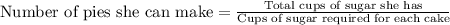 \textrm{Number of pies she can make}  = \frac{\textrm{Total cups of sugar she has}}{\textrm{Cups of sugar required for each cake}}