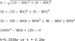 4=\sqrt{(10-30t)^2+(6-30t)^2}\\\\16=(10-30t)^2+(6-30t)^2\\\\16=100-600t+900t^2+36-360t+900t^2\\\\1800t^2-960t+120=0\\\\\texttt{t=0.333hr or t = 0.2hr}