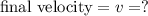 \textrm{final velocity} = v = ?