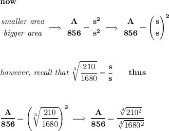 \bf now&#10;\\\\&#10;\cfrac{\textit{smaller area}}{\textit{bigger area}}\implies \cfrac{A}{856}=\cfrac{s^2}{s^2}\implies \cfrac{A}{856}=\left(  \cfrac{s}{s}\right)^2&#10;\\\\\\\\&#10;\textit{however, recall that }\sqrt[3]{\cfrac{210}{1680}}=\cfrac{s}{s}\qquad thus&#10;\\\\\\\\&#10;\cfrac{A}{856}=\left( \sqrt[3]{\cfrac{210}{1680}}\right)^2\implies &#10;\cfrac{A}{856}=\cfrac{\sqrt[3]{210^2}}{\sqrt[3]{1680^2}}