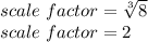 scale \  factor=\sqrt[3]{8} \\  scale \  factor= 2