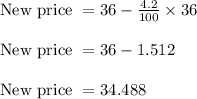 \begin{array}{l}{\text { New price }=36-\frac{4.2}{100} \times 36} \\\\ {\text { New price }=36-1.512} \\\\ {\text { New price }=34.488}\end{array}