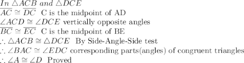 In\ \triangle ACB\ and\ \triangle DCE\\\overline{AC} \cong \overline{DC}\ \textrm{ C is the midpoint of AD}\\\angle ACD \cong \angle DCE\ \textrm{vertically opposite angles}\\\overline{BC} \cong \overline{EC}\ \textrm{ C is the midpoint of BE}\\\therefore \triangle ACB \cong \triangle DCE\ \textrm{ By Side-Angle-Side test}\\\therefore \angle BAC \cong \angle EDC\ \textrm{corresponding parts(angles) of congruent triangles}\\\therefore \angle A \cong \angle D\ \textrm{ Proved}