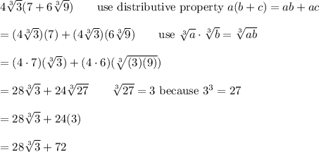 4\sqrt[3]3(7+6\sqrt[3]9)\qquad\text{use distributive property}\ a(b+c)=ab+ac\\\\=(4\sqrt[3]3)(7)+(4\sqrt[3]3)(6\sqrt[3]9)\qquad\text{use}\ \sqrt[3]{a}\cdot\sqrt[3]{b}=\sqrt[3]{ab}\\\\=(4\cdot7)(\sqrt[3]3)+(4\cdot6)(\sqrt[3]{(3)(9)})\\\\=28\sqrt[3]3+24\sqrt[3]{27}\qquad\sqrt[3]{27}=3\ \text{because}\ 3^3=27\\\\=28\sqrt[3]3+24(3)\\\\=28\sqrt[3]3+72