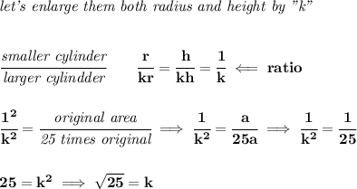 \bf \textit{let's enlarge them both radius and height by "k"}&#10;\\\\\\&#10;\cfrac{\textit{smaller cylinder}}{\textit{larger cylindder}}\qquad \cfrac{r}{kr}=\cfrac{h}{kh}=\cfrac{1}{k}\impliedby ratio&#10;\\\\\\&#10;\cfrac{1^2}{k^2}=\cfrac{\textit{original area}}{\textit{25 times original}}\implies \cfrac{1}{k^2}=\cfrac{a}{25a}\implies \cfrac{1}{k^2}=\cfrac{1}{25}&#10;\\\\\\&#10;25=k^2\implies \sqrt{25}=k