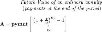 \bf \qquad \qquad \textit{Future Value of an ordinary annuity}\\&#10;\left. \qquad \qquad \right.(\textit{payments at the end of the period})&#10;\\\\&#10;A=pymnt\left[ \cfrac{\left( 1+\frac{r}{n} \right)^{nt}-1}{\frac{r}{n}} \right]