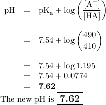 \begin{array}{rcl}\text{pH} & = & \text{pK}_{\text{a}} + \log \left(\dfrac{[\text{A}^{-}]}{\text{[HA]}}\right )\\\\& = & 7.54 +\log \left(\dfrac{490}{410}\right )\\\\& = & 7.54 + \log1.195 \\& = & 7.54 +0.0774\\& = & \mathbf{7.62}\\\end{array}\\\text{The new pH is $\large \boxed{\textbf{7.62}}$}