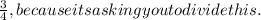 \frac{3}{4}, because its asking you to divide this.