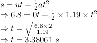 s=ut+\frac{1}{2}at^2\\\Rightarrow 6.8=0t+\frac{1}{2}\times 1.19\times t^2\\\Rightarrow t=\sqrt{\frac{6.8\times 2}{1.19}}\\\Rightarrow t=3.38061\ s