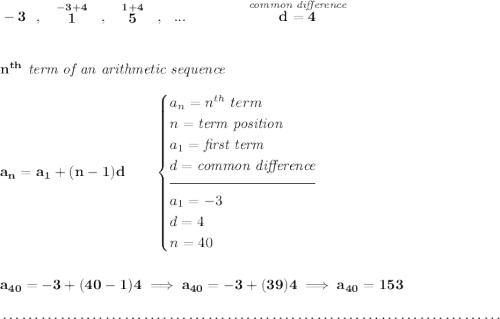 \bf -3~~,~~\stackrel{-3+4}{1}~~,~~\stackrel{1+4}{5}~~,~~...\qquad \qquad \stackrel{\textit{common difference}}{d = 4} \\\\\\ n^{th}\textit{ term of an arithmetic sequence} \\\\ a_n=a_1+(n-1)d\qquad \begin{cases} a_n=n^{th}\ term\\ n=\textit{term position}\\ a_1=\textit{first term}\\ d=\textit{common difference}\\[-0.5em] \hrulefill\\ a_1=-3\\ d= 4\\ n= 40 \end{cases} \\\\\\ a_{40}=-3+(40-1)4\implies a_{40}=-3+(39)4\implies a_{40}=153 \\\\[-0.35em] ~\dotfill