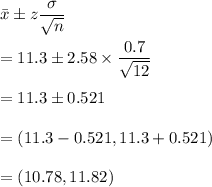 \bar{x}\pm z\dfrac{\sigma}{\sqrt{n}}\\\\=11.3\pm 2.58\times \dfrac{0.7}{\sqrt{12}}\\\\=11.3\pm 0.521\\\\=(11.3-0.521,11.3+0.521)\\\\=(10.78,11.82)