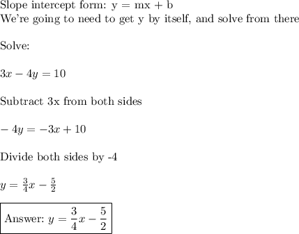 \text{Slope intercept form: y = mx + b}\\\text{We're going to need to get y by itself, and solve from there}\\\\\text{Solve:}\\\\3x-4y=10\\\\\text{Subtract 3x from both sides}\\\\-4y=-3x+10\\\\\text{Divide both sides by -4}\\\\y=\frac{3}{4}x-\frac{5}{2}\\\\\boxed{\text{}\,\, y=\frac{3}{4}x-\frac{5}{2}}}