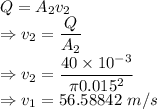 Q=A_2v_2\\\Rightarrow v_2=\dfrac{Q}{A_2}\\\Rightarrow v_2=\dfrac{40\times 10^{-3}}{\pi 0.015^2}\\\Rightarrow v_1=56.58842\ m/s