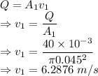 Q=A_1v_1\\\Rightarrow v_1=\dfrac{Q}{A_1}\\\Rightarrow v_1=\dfrac{40\times 10^{-3}}{\pi 0.045^2}\\\Rightarrow v_1=6.2876\ m/s