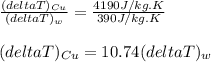 \frac{(deltaT)_{Cu}}{(deltaT)_{w}}=\frac{4190J/kg.K}{390J/kg.K}\\ \\(deltaT)_{Cu}=10.74(deltaT)_{w}