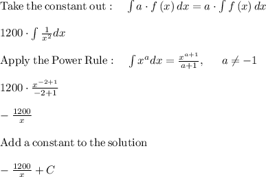 \mathrm{Take\:the\:constant\:out}:\quad \int a\cdot f\left(x\right)dx=a\cdot \int f\left(x\right)dx\\\\1200\cdot \int \frac{1}{x^2}dx\\\\\mathrm{Apply\:the\:Power\:Rule}:\quad \int x^adx=\frac{x^{a+1}}{a+1},\:\quad \:a\ne -1\\\\1200\cdot \frac{x^{-2+1}}{-2+1}\\\\-\frac{1200}{x}\\\\\mathrm{Add\:a\:constant\:to\:the\:solution}\\\\-\frac{1200}{x}+C