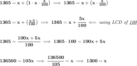 \bf 1365=x+\left( 1\cdot x\cdot \frac{5}{100} \right)\implies 1365=x+\left(x\cdot \frac{5}{100} \right)&#10;\\\\\\&#10;1365=x+\left(\frac{x\cdot 5}{100} \right)\implies 1365=x+\cfrac{5x}{100}\impliedby \textit{using LCD of \underline{100}}&#10;\\\\\\&#10;1365=\cfrac{100x+5x}{100}\implies 1365\cdot 100=100x+5x&#10;\\\\\\&#10;136500=105x&#10;\implies &#10;\cfrac{136500}{105}=x\implies 1300=x