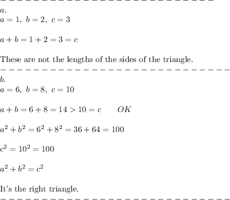 --------------------------\\a.\\a=1,\ b=2,\ c=3\\\\a+b=1+2=3=c\\\\\text{These are not the lengths of the sides of the triangle.}\\----------------------------\\b.\\a=6,\ b=8,\ c=10\\\\a+b=6+8=1410=c\qquad OK\\\\a^2+b^2=6^2+8^2=36+64=100\\\\c^2=10^2=100\\\\a^2+b^2=c^2\\\\\text{It's the right triangle.}\\----------------------------
