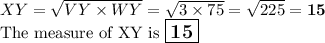 XY = \sqrt{VY \times WY} = \sqrt{ 3 \times 75} = \sqrt{225} = \mathbf{15}\\\text{The measure of XY is $\large \boxed{\mathbf{15}}$}
