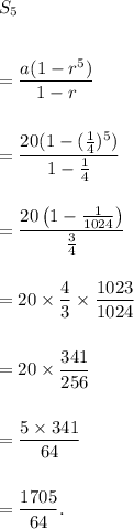 S_5\\\\\\=\dfrac{a(1-r^5)}{1-r}\\\\\\=\dfrac{20(1-(\frac{1}{4})^5)}{1-\frac{1}{4}}\\\\\\=\dfrac{20\left(1-\frac{1}{1024}\right)}{\frac{3}{4}}\\\\\\=20\times\dfrac{4}{3}\times\dfrac{1023}{1024}\\\\\\=20\times\dfrac{341}{256}\\\\\\=\dfrac{5\times 341}{64}\\\\\\=\dfrac{1705}{64}.