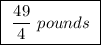 \boxed{ \ \frac{49}{4} \ pounds \ }