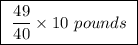 \boxed{ \ \frac{49}{40} \times 10 \ pounds \ }