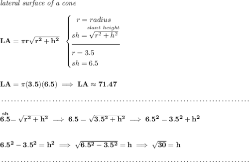 \bf \textit{lateral surface of a cone}\\\\ LA=\pi r\sqrt{r^2+h^2}~~ \begin{cases} ~~ r=radius\\ sh=\stackrel{slant~height}{\sqrt{r^2+h^2}}\\[-0.5em] \hrulefill\\ r=3.5\\ sh=6.5 \end{cases}\\\\\\ LA=\pi (3.5)(6.5)\implies LA\approx71.47 \\\\[-0.35em] ~\dotfill\\\\ \stackrel{sh}{6.5}=\sqrt{r^2+h^2}\implies 6.5=\sqrt{3.5^2+h^2}\implies 6.5^2=3.5^2+h^2 \\\\\\ 6.5^2-3.5^2=h^2\implies \sqrt{6.5^2-3.5^2}=h\implies \sqrt{30}=h \\\\[-0.35em] ~\dotfill