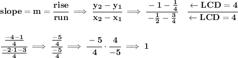 \bf slope = {{ m}}= \cfrac{rise}{run} \implies &#10;\cfrac{{{ y_2}}-{{ y_1}}}{{{ x_2}}-{{ x_1}}}\implies \cfrac{-1-\frac{1}{4}}{-\frac{1}{2}-\frac{3}{4}}\quad \cfrac{\leftarrow LCD=4}{\leftarrow LCD=4}&#10;\\\\\\&#10;\cfrac{\frac{-4-1}{4}}{\frac{-2\cdot 1-3}{4}}\implies \cfrac{\frac{-5}{4}}{\frac{-5}{4}}\implies \cfrac{-5}{4}\cdot \cfrac{4}{-5}\implies 1