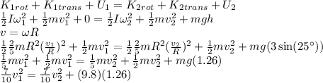 K_1_{rot} + K_1_{trans} + U_1 = K_2_{rot} + K_2_{trans} + U_2\\\frac{1}{2}I\omega_1^2 + \frac{1}{2}mv_1^2 + 0 = \frac{1}{2}I\omega_2^2 + \frac{1}{2}mv_2^2 + mgh\\v = \omega R\\\frac{1}{2}\frac{2}{5}mR^2 (\frac{v_1}{R})^2 + \frac{1}{2}mv_1^2 = \frac{1}{2}\frac{2}{5}mR^2(\frac{v_2}{R})^2 + \frac{1}{2}mv_2^2 + mg(3\sin(25^\circ))\\\frac{1}{5}mv_1^2 + \frac{1}{2}mv_1^2 = \frac{1}{5}mv_2^2 + \frac{1}{2}mv_2^2 + mg(1.26)\\\frac{7}{10}v_1^2 = \frac{7}{10}v_2^2+ (9.8)(1.26)\\