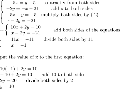 \left\{\begin{array}{ccc}-5x=y-5&\text{subtract y from both sides}\\-2y=-x-21&\text{add x to both sides}\end{array}\right\\\left\{\begin{array}{ccc}-5x-y=-5&\text{multiply both sides by (-2)}\\x-2y=-21\end{array}\right\\\underline{+\left\{\begin{array}{ccc}10x+2y=10\\x-2y=-21\end{array}\right}\qquad\text{add both sides of the equations}\\.\qquad11x=-11\qquad\text{divide both sides by 11}\\.\qquad x=-1\\\\\text{put the value of x to the first equation:}\\\\10(-1)+2y=10\\-10+2y=10\qquad\text{add 10 to both sides}\\2y=20\qquad\text{divide both sides by 2}\\y=10