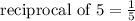 \text{ reciprocal of 5} = \frac{1}{5}