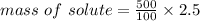 mass\ of\ solute= \frac{500}{100} \times 2.5