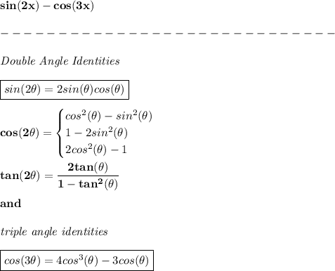\bf sin(2x)-cos(3x)\\\\&#10;-----------------------------\\\\&#10;\textit{Double Angle Identities}&#10;\\ \quad \\&#10;\boxed{sin(2\theta)=2sin(\theta)cos(\theta)}&#10;\\ \quad \\&#10;cos(2\theta)=&#10;\begin{cases}&#10;cos^2(\theta)-sin^2(\theta)\\&#10;1-2sin^2(\theta)\\&#10;2cos^2(\theta)-1&#10;\end{cases}&#10;\\ \quad \\&#10;tan(2\theta)=\cfrac{2tan(\theta)}{1-tan^2(\theta)}&#10;\\\\&#10;and&#10;\\\\&#10;\textit{triple angle identities}&#10;\\\\&#10;\boxed{cos(3\theta)=4cos^3(\theta)-3cos(\theta)&#10;}&#10;