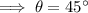 \implies \theta = 45^{\circ}