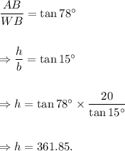 \dfrac{AB}{WB}=\tan 78^\circ\\\\\\\Rightarrow \dfrac{h}{b}=\tan 15^\circ\\\\\\\Rightarrow h=\tan 78^\circ\times\dfrac{20}{\tan 15^\circ}\\\\\\\Rightarrow h=361.85.