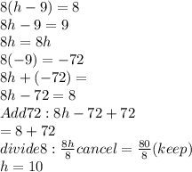 8(h - 9) = 8 \\ 8h - 9 = 9 \\ 8h = 8h \\ 8(-9) = -72\\ 8h + (-72)  = \\ 8h - 72 = 8 \\ Add72: 8h - 72 + 72  \\  = 8 + 72 \\ divide8 :  \frac{8h}{8}cancel =  \frac{80}{8} (keep) \\ h = 10