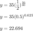y=35(\dfrac{1}{2})^{\frac{50}{80}}\\\\y=35(0.5)^{0.625}\\\\y=22.694