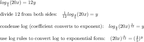 log_{\frac{4}{5}}(20x)=12y\\\\\text{divide 12 from both sides:}\quad \frac{1}{12}log_{\frac{4}{5}}(20x)=y\\\\\text{condense log (coefficient converts to exponent):}\quad log_{\frac{4}{5}}(20x)^{\frac{1}{12}}=y\\\\\text{use log rules to convert log to exponential form:}\quad (20x)^{\frac{1}{12}}=(\frac{4}{5})^y