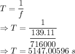 T=\dfrac{1}{f}\\\Rightarrow T=\dfrac{1}{\dfrac{139.11}{716000}}\\\Rightarrow T=5147.00596\ s