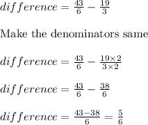 difference = \frac{43}{6} - \frac{19}{3}\\\\\text{Make the denominators same }\\\\difference = \frac{43}{6} - \frac{19 \times 2}{3 \times 2}\\\\difference = \frac{43}{6} - \frac{38}{6}\\\\difference = \frac{43-38}{6} = \frac{5}{6}