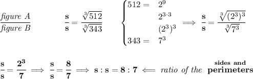 \bf \cfrac{\textit{figure A}}{\textit{figure B}}\qquad \qquad \cfrac{s}{s}=\cfrac{\sqrt[3]{512}}{\sqrt[3]{343}}\qquad \begin{cases} 512=&2^9\\ &2^{3\cdot 3}\\ &(2^3)^3\\ 343=&7^3 \end{cases}\implies \cfrac{s}{s}=\cfrac{\sqrt[3]{(2^3)^3}}{\sqrt[3]{7^3}} \\\\\\ \cfrac{s}{s}=\cfrac{2^3}{7}\implies \cfrac{s}{s}=\cfrac{8}{7}\implies s:s = 8:7\impliedby \textit{ratio of the }\stackrel{sides~and}{perimeters}