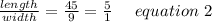 \frac{length}{width}= \frac{45}{9} = \frac{5}{1} \ \ \ \ equation \ 2