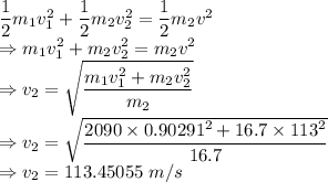 \dfrac{1}{2}m_1v_1^2+\dfrac{1}{2}m_2v_2^2=\dfrac{1}{2}m_2v^2\\\Rightarrow m_1v_1^2+m_2v_2^2=m_2v^2\\\Rightarrow v_2=\sqrt{\dfrac{m_1v_1^2+m_2v_2^2}{m_2}}\\\Rightarrow v_2=\sqrt{\dfrac{2090\times 0.90291^2+16.7\times 113^2}{16.7}}\\\Rightarrow v_2=113.45055\ m/s