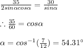 \frac{35}{2sin\alpha cos\alpha} =\frac{30}{sin\alpha} \\ \\ \therefore \frac{35}{60}=cos\alpha \\ \\ \alpha=cos^{-1}(\frac{7}{12})=54.31^{\circ}