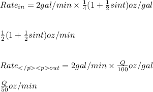Rate_{in} =2gal/min \times \frac{1}{4} (1+ \frac{1}{2}sin t)oz/gal\\\\\\ \frac{1}{2} (1+ \frac{1}{2}sin t)oz/min\\\\\\Rate_{out}=2gal/min \times\frac{Q}{100}oz/gal\\\\\frac{Q}{50}oz/min