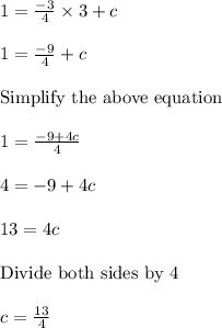 1 = \frac{-3}{4} \times 3 + c\\\\1 = \frac{-9}{4} + c\\\\ \text{Simplify the above equation } \\\\1 = \frac{-9+4c}{4}\\\\4 = -9 + 4c\\\\13 = 4c\\\\\text{Divide both sides by 4 }\\\\c = \frac{13}{4}